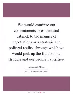 We would continue our commitments, president and cabinet, to the manner of negotiations as a strategic and political reality, through which we would pick up the fruits of our struggle and our people’s sacrifice Picture Quote #1
