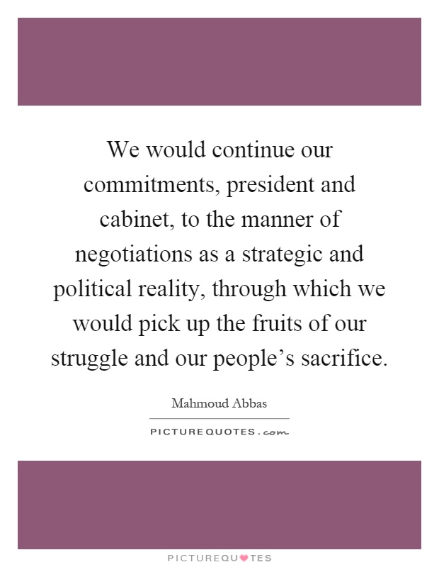We would continue our commitments, president and cabinet, to the manner of negotiations as a strategic and political reality, through which we would pick up the fruits of our struggle and our people's sacrifice Picture Quote #1