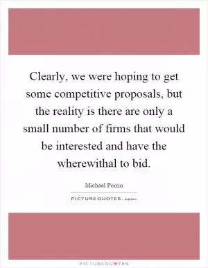Clearly, we were hoping to get some competitive proposals, but the reality is there are only a small number of firms that would be interested and have the wherewithal to bid Picture Quote #1