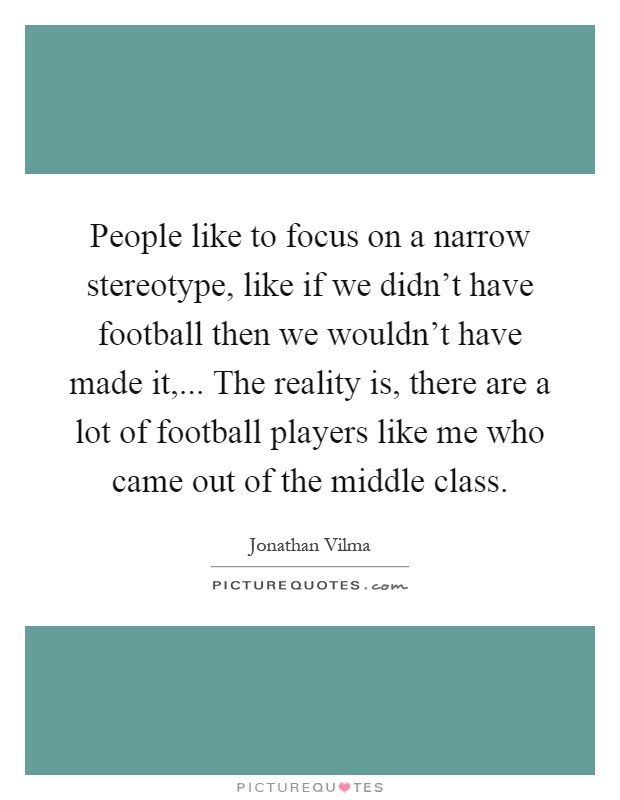 People like to focus on a narrow stereotype, like if we didn't have football then we wouldn't have made it,... The reality is, there are a lot of football players like me who came out of the middle class Picture Quote #1