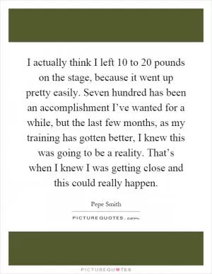 I actually think I left 10 to 20 pounds on the stage, because it went up pretty easily. Seven hundred has been an accomplishment I’ve wanted for a while, but the last few months, as my training has gotten better, I knew this was going to be a reality. That’s when I knew I was getting close and this could really happen Picture Quote #1