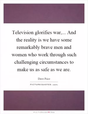 Television glorifies war,... And the reality is we have some remarkably brave men and women who work through such challenging circumstances to make us as safe as we are Picture Quote #1