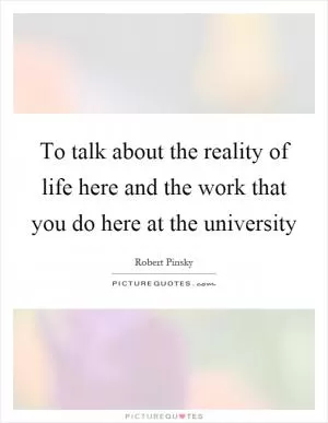 To talk about the reality of life here and the work that you do here at the university Picture Quote #1