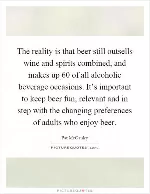 The reality is that beer still outsells wine and spirits combined, and makes up 60 of all alcoholic beverage occasions. It’s important to keep beer fun, relevant and in step with the changing preferences of adults who enjoy beer Picture Quote #1