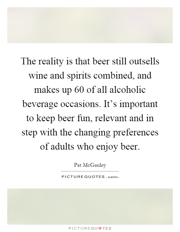 The reality is that beer still outsells wine and spirits combined, and makes up 60 of all alcoholic beverage occasions. It's important to keep beer fun, relevant and in step with the changing preferences of adults who enjoy beer Picture Quote #1