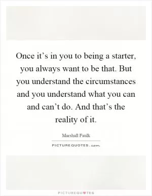 Once it’s in you to being a starter, you always want to be that. But you understand the circumstances and you understand what you can and can’t do. And that’s the reality of it Picture Quote #1