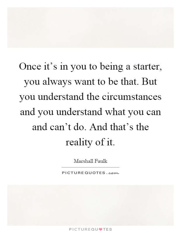 Once it's in you to being a starter, you always want to be that. But you understand the circumstances and you understand what you can and can't do. And that's the reality of it Picture Quote #1