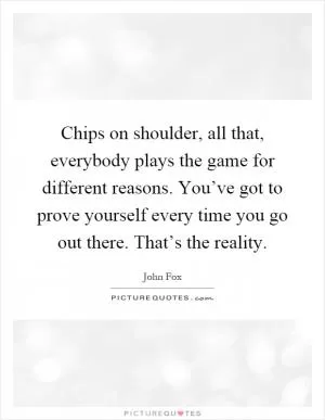 Chips on shoulder, all that, everybody plays the game for different reasons. You’ve got to prove yourself every time you go out there. That’s the reality Picture Quote #1