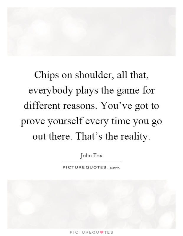 Chips on shoulder, all that, everybody plays the game for different reasons. You've got to prove yourself every time you go out there. That's the reality Picture Quote #1