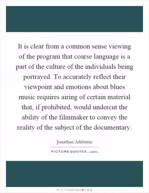 It is clear from a common sense viewing of the program that coarse language is a part of the culture of the individuals being portrayed. To accurately reflect their viewpoint and emotions about blues music requires airing of certain material that, if prohibited, would undercut the ability of the filmmaker to convey the reality of the subject of the documentary Picture Quote #1
