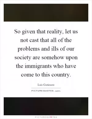 So given that reality, let us not cast that all of the problems and ills of our society are somehow upon the immigrants who have come to this country Picture Quote #1