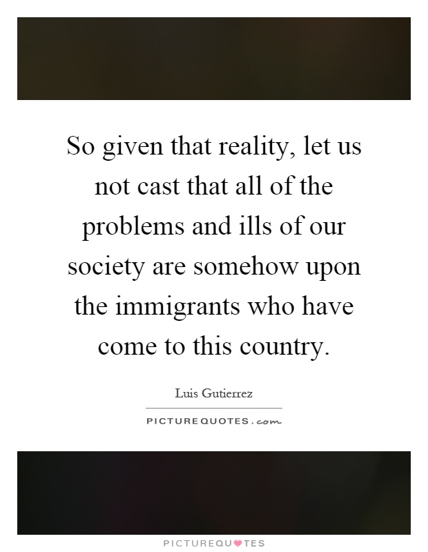 So given that reality, let us not cast that all of the problems and ills of our society are somehow upon the immigrants who have come to this country Picture Quote #1