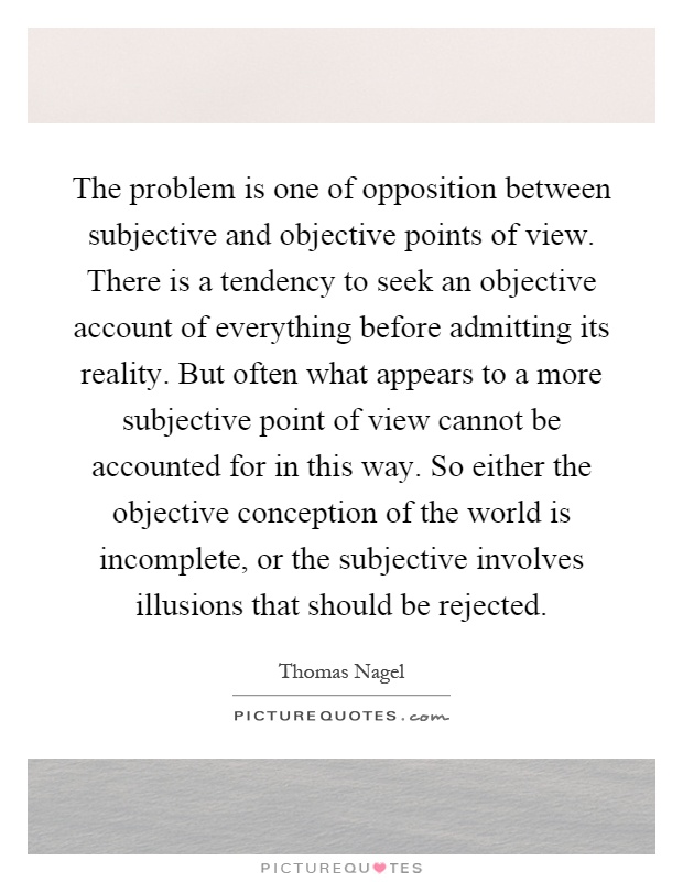 The problem is one of opposition between subjective and objective points of view. There is a tendency to seek an objective account of everything before admitting its reality. But often what appears to a more subjective point of view cannot be accounted for in this way. So either the objective conception of the world is incomplete, or the subjective involves illusions that should be rejected Picture Quote #1
