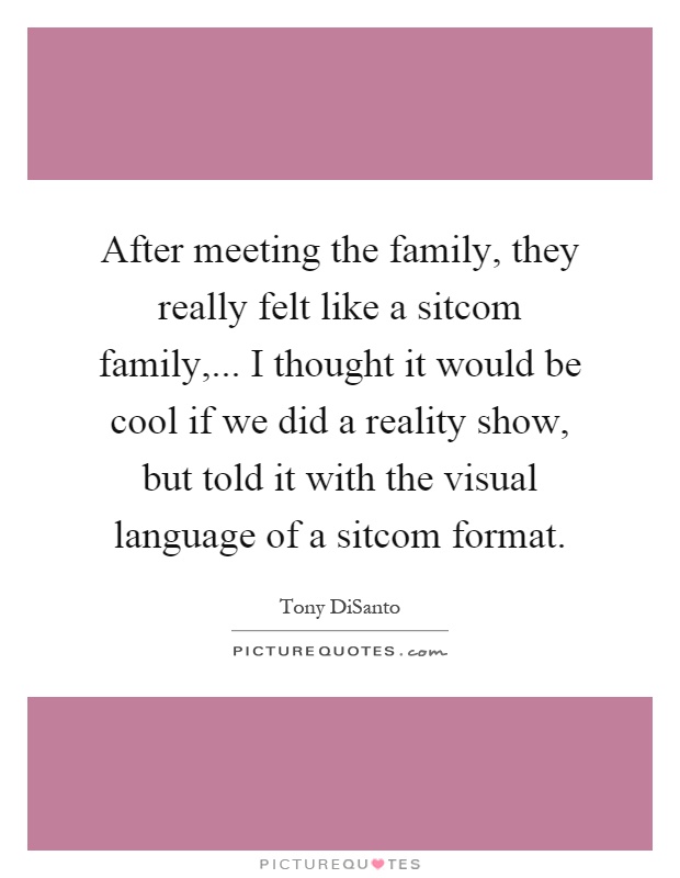 After meeting the family, they really felt like a sitcom family,... I thought it would be cool if we did a reality show, but told it with the visual language of a sitcom format Picture Quote #1