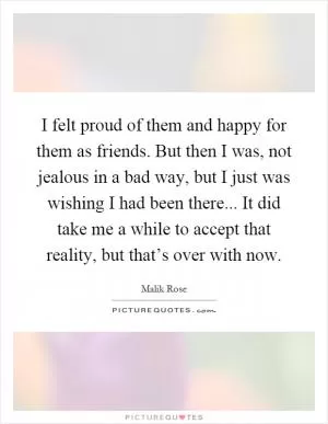 I felt proud of them and happy for them as friends. But then I was, not jealous in a bad way, but I just was wishing I had been there... It did take me a while to accept that reality, but that’s over with now Picture Quote #1
