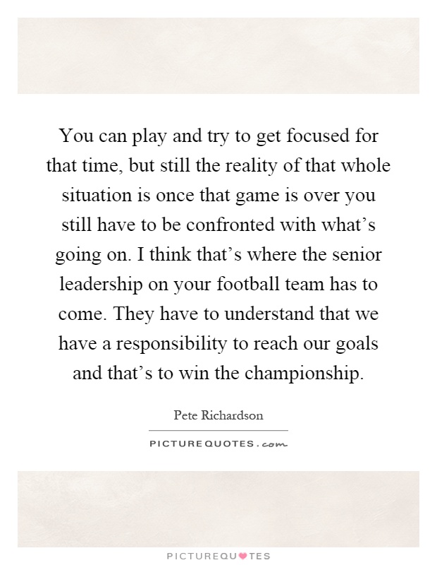 You can play and try to get focused for that time, but still the reality of that whole situation is once that game is over you still have to be confronted with what's going on. I think that's where the senior leadership on your football team has to come. They have to understand that we have a responsibility to reach our goals and that's to win the championship Picture Quote #1