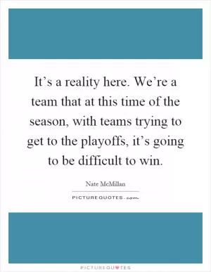 It’s a reality here. We’re a team that at this time of the season, with teams trying to get to the playoffs, it’s going to be difficult to win Picture Quote #1