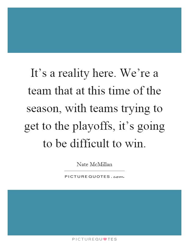 It's a reality here. We're a team that at this time of the season, with teams trying to get to the playoffs, it's going to be difficult to win Picture Quote #1