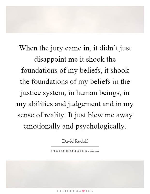 When the jury came in, it didn't just disappoint me it shook the foundations of my beliefs, it shook the foundations of my beliefs in the justice system, in human beings, in my abilities and judgement and in my sense of reality. It just blew me away emotionally and psychologically Picture Quote #1