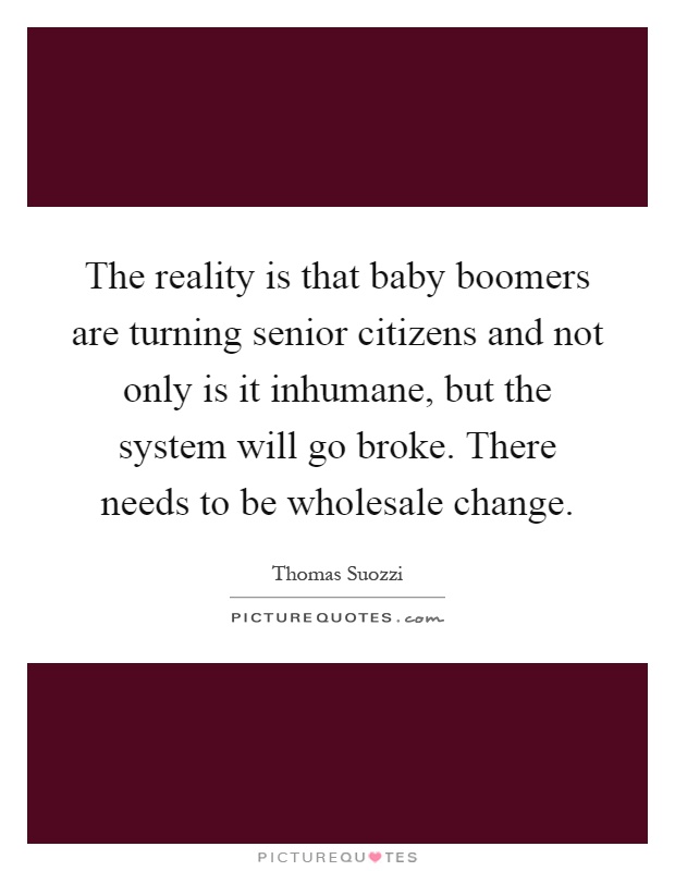 The reality is that baby boomers are turning senior citizens and not only is it inhumane, but the system will go broke. There needs to be wholesale change Picture Quote #1