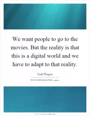 We want people to go to the movies. But the reality is that this is a digital world and we have to adapt to that reality Picture Quote #1