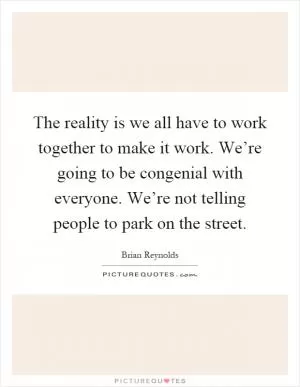 The reality is we all have to work together to make it work. We’re going to be congenial with everyone. We’re not telling people to park on the street Picture Quote #1
