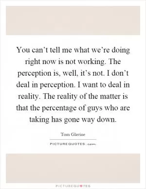 You can’t tell me what we’re doing right now is not working. The perception is, well, it’s not. I don’t deal in perception. I want to deal in reality. The reality of the matter is that the percentage of guys who are taking has gone way down Picture Quote #1