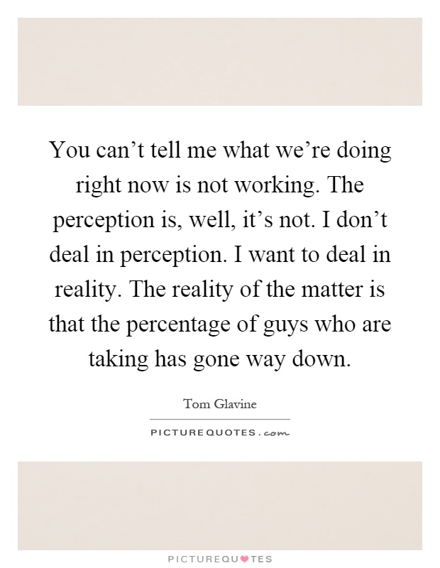 You can't tell me what we're doing right now is not working. The perception is, well, it's not. I don't deal in perception. I want to deal in reality. The reality of the matter is that the percentage of guys who are taking has gone way down Picture Quote #1