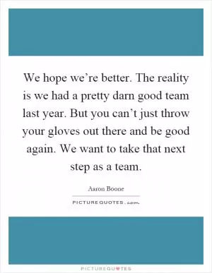 We hope we’re better. The reality is we had a pretty darn good team last year. But you can’t just throw your gloves out there and be good again. We want to take that next step as a team Picture Quote #1