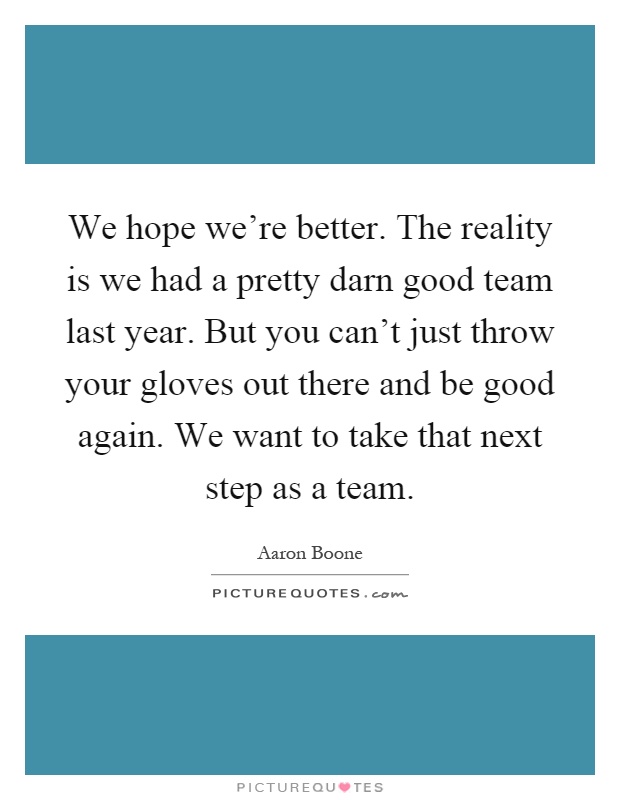 We hope we're better. The reality is we had a pretty darn good team last year. But you can't just throw your gloves out there and be good again. We want to take that next step as a team Picture Quote #1