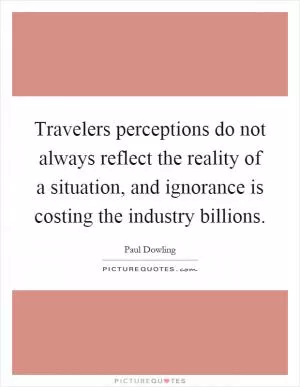 Travelers perceptions do not always reflect the reality of a situation, and ignorance is costing the industry billions Picture Quote #1