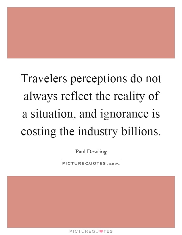 Travelers perceptions do not always reflect the reality of a situation, and ignorance is costing the industry billions Picture Quote #1