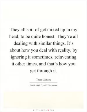 They all sort of get mixed up in my head, to be quite honest. They’re all dealing with similar things. It’s about how you deal with reality, by ignoring it sometimes, reinventing it other times, and that’s how you get through it Picture Quote #1