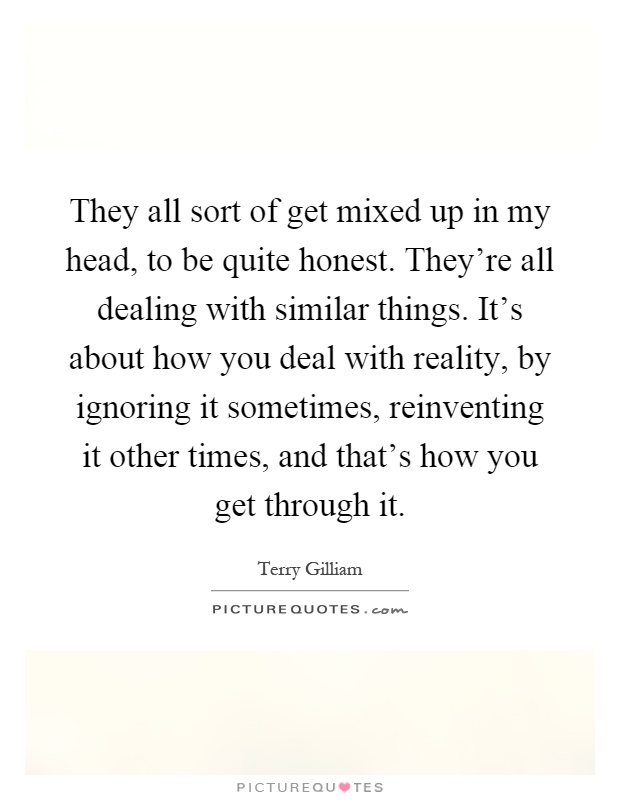 They all sort of get mixed up in my head, to be quite honest. They're all dealing with similar things. It's about how you deal with reality, by ignoring it sometimes, reinventing it other times, and that's how you get through it Picture Quote #1