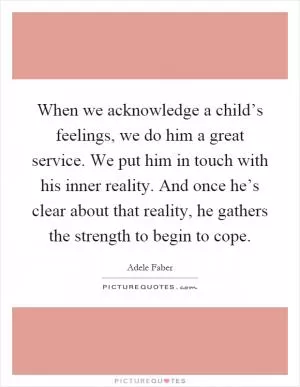 When we acknowledge a child’s feelings, we do him a great service. We put him in touch with his inner reality. And once he’s clear about that reality, he gathers the strength to begin to cope Picture Quote #1