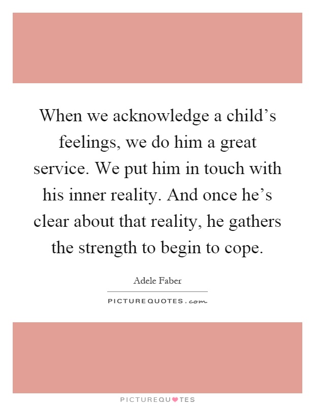 When we acknowledge a child's feelings, we do him a great service. We put him in touch with his inner reality. And once he's clear about that reality, he gathers the strength to begin to cope Picture Quote #1