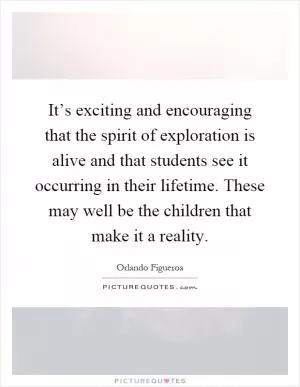 It’s exciting and encouraging that the spirit of exploration is alive and that students see it occurring in their lifetime. These may well be the children that make it a reality Picture Quote #1
