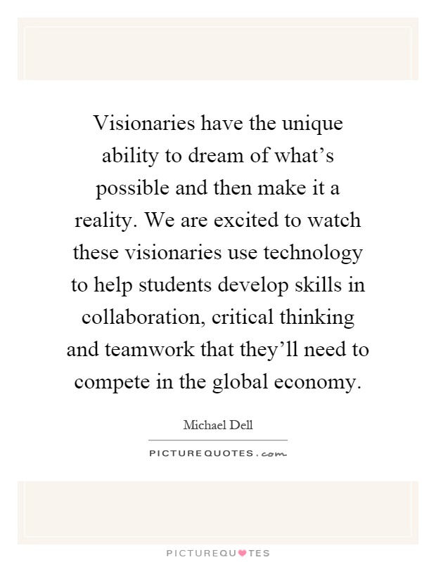 Visionaries have the unique ability to dream of what's possible and then make it a reality. We are excited to watch these visionaries use technology to help students develop skills in collaboration, critical thinking and teamwork that they'll need to compete in the global economy Picture Quote #1