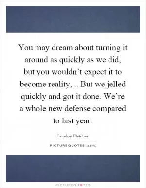 You may dream about turning it around as quickly as we did, but you wouldn’t expect it to become reality,... But we jelled quickly and got it done. We’re a whole new defense compared to last year Picture Quote #1