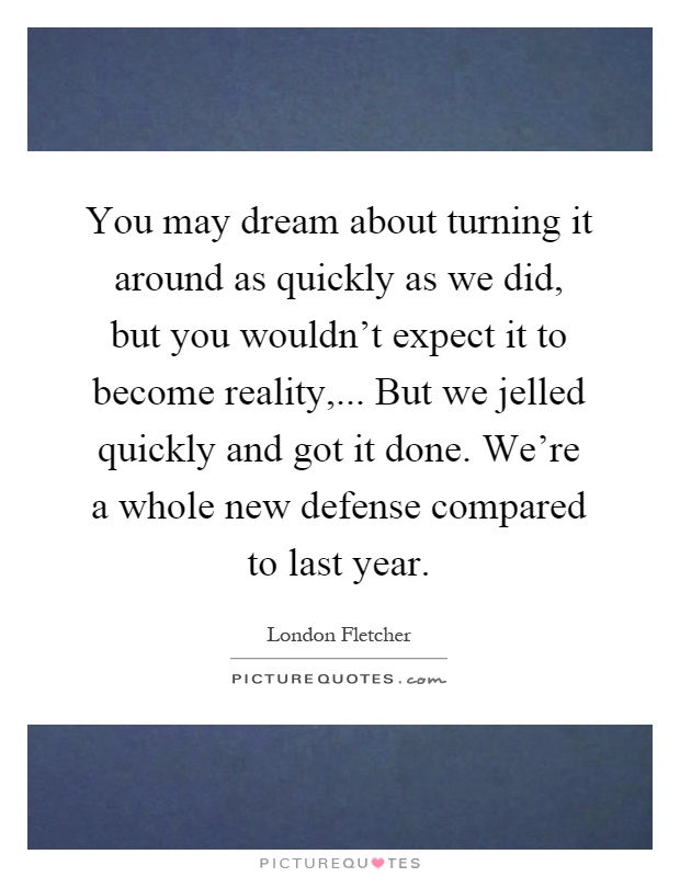 You may dream about turning it around as quickly as we did, but you wouldn't expect it to become reality,... But we jelled quickly and got it done. We're a whole new defense compared to last year Picture Quote #1