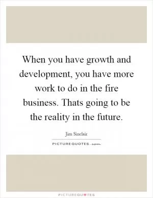When you have growth and development, you have more work to do in the fire business. Thats going to be the reality in the future Picture Quote #1