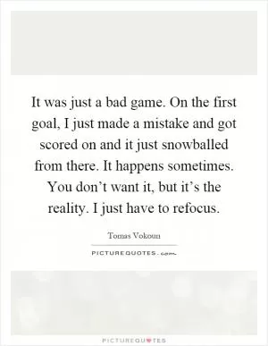 It was just a bad game. On the first goal, I just made a mistake and got scored on and it just snowballed from there. It happens sometimes. You don’t want it, but it’s the reality. I just have to refocus Picture Quote #1