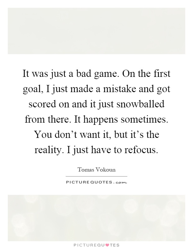 It was just a bad game. On the first goal, I just made a mistake and got scored on and it just snowballed from there. It happens sometimes. You don't want it, but it's the reality. I just have to refocus Picture Quote #1