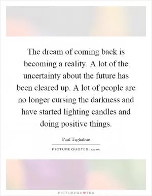 The dream of coming back is becoming a reality. A lot of the uncertainty about the future has been cleared up. A lot of people are no longer cursing the darkness and have started lighting candles and doing positive things Picture Quote #1