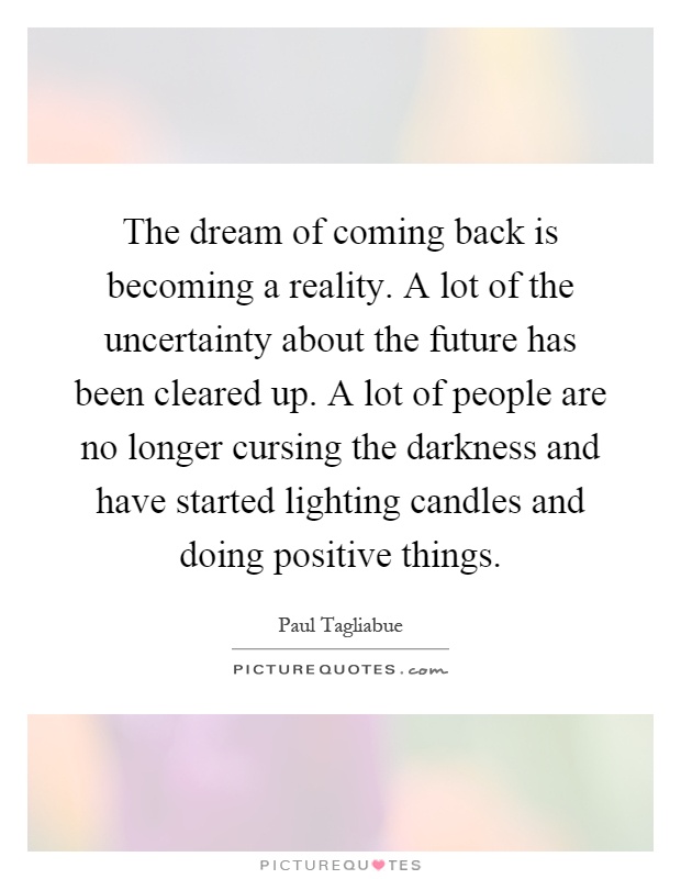 The dream of coming back is becoming a reality. A lot of the uncertainty about the future has been cleared up. A lot of people are no longer cursing the darkness and have started lighting candles and doing positive things Picture Quote #1