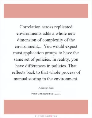 Correlation across replicated environments adds a whole new dimension of complexity of the environment,... You would expect most application groups to have the same set of policies. In reality, you have differences in policies. That reflects back to that whole process of manual storing in the environment Picture Quote #1