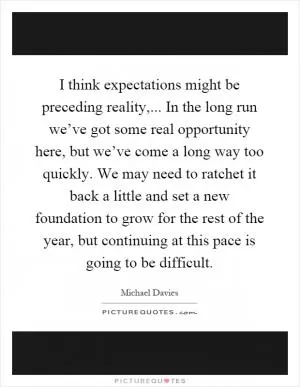 I think expectations might be preceding reality,... In the long run we’ve got some real opportunity here, but we’ve come a long way too quickly. We may need to ratchet it back a little and set a new foundation to grow for the rest of the year, but continuing at this pace is going to be difficult Picture Quote #1