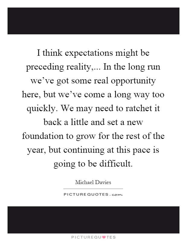 I think expectations might be preceding reality,... In the long run we've got some real opportunity here, but we've come a long way too quickly. We may need to ratchet it back a little and set a new foundation to grow for the rest of the year, but continuing at this pace is going to be difficult Picture Quote #1