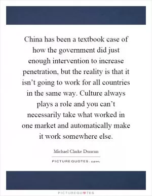 China has been a textbook case of how the government did just enough intervention to increase penetration, but the reality is that it isn’t going to work for all countries in the same way. Culture always plays a role and you can’t necessarily take what worked in one market and automatically make it work somewhere else Picture Quote #1
