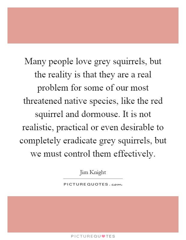 Many people love grey squirrels, but the reality is that they are a real problem for some of our most threatened native species, like the red squirrel and dormouse. It is not realistic, practical or even desirable to completely eradicate grey squirrels, but we must control them effectively Picture Quote #1